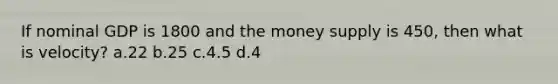 If nominal GDP is 1800 and the money supply is 450, then what is velocity? a.22 b.25 c.4.5 d.4