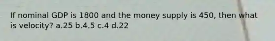 If nominal GDP is 1800 and the money supply is 450, then what is velocity? a.25 b.4.5 c.4 d.22