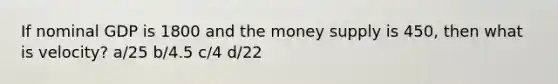 If nominal GDP is 1800 and the money supply is 450, then what is velocity? a/25 b/4.5 c/4 d/22