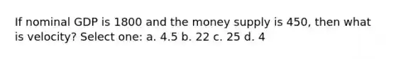 If nominal GDP is 1800 and the money supply is 450, then what is velocity? Select one: a. 4.5 b. 22 c. 25 d. 4