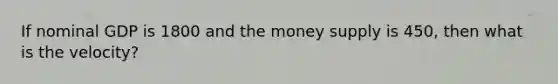 If nominal GDP is 1800 and the money supply is 450, then what is the velocity?