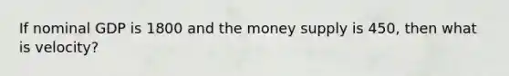 If nominal GDP is 1800 and the money supply is 450, then what is velocity?