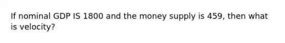 If nominal GDP IS 1800 and the money supply is 459, then what is velocity?