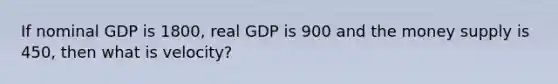 If nominal GDP is 1800, real GDP is 900 and the money supply is 450, then what is velocity?