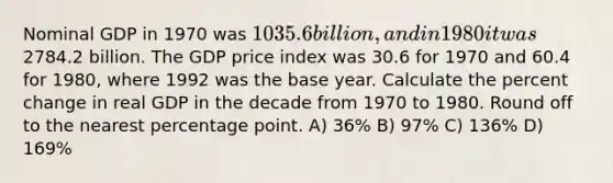 Nominal GDP in 1970 was 1035.6 billion, and in 1980 it was2784.2 billion. The GDP price index was 30.6 for 1970 and 60.4 for 1980, where 1992 was the base year. Calculate the percent change in real GDP in the decade from 1970 to 1980. Round off to the nearest percentage point. A) 36% B) 97% C) 136% D) 169%