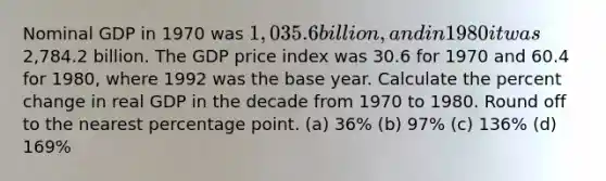 Nominal GDP in 1970 was 1,035.6 billion, and in 1980 it was2,784.2 billion. The GDP price index was 30.6 for 1970 and 60.4 for 1980, where 1992 was the base year. Calculate the percent change in real GDP in the decade from 1970 to 1980. Round off to the nearest percentage point. (a) 36% (b) 97% (c) 136% (d) 169%