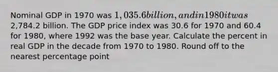 Nominal GDP in 1970 was 1,035.6 billion, and in 1980 it was2,784.2 billion. The GDP price index was 30.6 for 1970 and 60.4 for 1980, where 1992 was the base year. Calculate the percent in real GDP in the decade from 1970 to 1980. Round off to the nearest percentage point