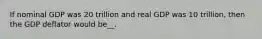 If nominal GDP was 20 trillion and real GDP was 10 trillion, then the GDP deflator would be__.