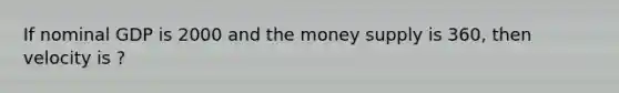 If nominal GDP is 2000 and the money supply is 360, then velocity is ?