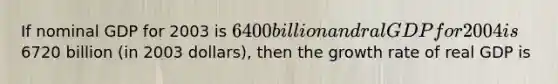 If nominal GDP for 2003 is 6400 billion and ral GDP for 2004 is6720 billion (in 2003 dollars), then the growth rate of real GDP is