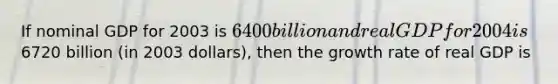 If nominal GDP for 2003 is 6400 billion and real GDP for 2004 is6720 billion (in 2003 dollars), then the growth rate of real GDP is