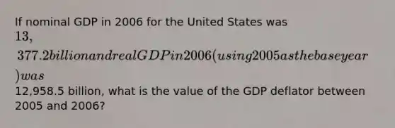 If nominal GDP in 2006 for the United States was 13,377.2 billion and real GDP in 2006 (using 2005 as the base year) was12,958.5 billion, what is the value of the GDP deflator between 2005 and 2006?