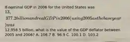 If nominal GDP in 2006 for the United States was 13,377.2 billion and real GDP in 2006 (using 2005 as the base year) was12,958.5 billion, what is the value of the GDP deflator between 2005 and 2006? A. 106.7 B. 96.9 C. 100.1 D. 103.2