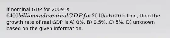 If nominal GDP for 2009 is 6400 billion and nominal GDP for 2010 is6720 billion, then the growth rate of real GDP is A) 0%. B) 0.5%. C) 5%. D) unknown based on the given information.