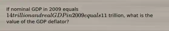 If nominal GDP in 2009 equals 14 trillion and real GDP in 2009 equals11 trillion, what is the value of the GDP deflator?