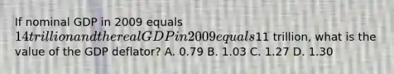 If nominal GDP in 2009 equals 14 trillion and the real GDP in 2009 equals11 trillion, what is the value of the GDP deflator? A. 0.79 B. 1.03 C. 1.27 D. 1.30