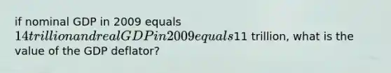 if nominal GDP in 2009 equals 14 trillion and real GDP in 2009 equals11 trillion, what is the value of the GDP deflator?