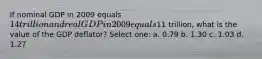 If nominal GDP in 2009 equals 14 trillion and real GDP in 2009 equals11 trillion, what is the value of the GDP deflator? Select one: a. 0.79 b. 1.30 c. 1.03 d. 1.27