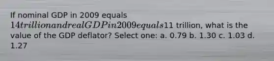 If nominal GDP in 2009 equals 14 trillion and real GDP in 2009 equals11 trillion, what is the value of the GDP deflator? Select one: a. 0.79 b. 1.30 c. 1.03 d. 1.27