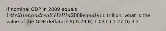 If nominal GDP in 2009 equals 14 trillion and real GDP in 2009 equals11 trillion, what is the value of the GDP deflator? A) 0.79 B) 1.03 C) 1.27 D) 3.2