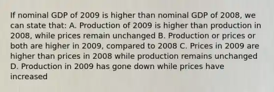 If nominal GDP of 2009 is higher than nominal GDP of 2008, we can state that: A. Production of 2009 is higher than production in 2008, while prices remain unchanged B. Production or prices or both are higher in 2009, compared to 2008 C. Prices in 2009 are higher than prices in 2008 while production remains unchanged D. Production in 2009 has gone down while prices have increased