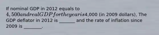 If nominal GDP in 2012 equals to 4,500 and real GDP for the year is4,000 (in 2009 dollars), The GDP deflator in 2012 is _______ and the rate of inflation since 2009 is ________.