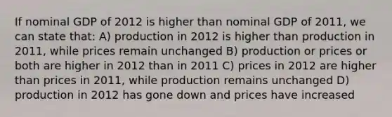 If nominal GDP of 2012 is higher than nominal GDP of 2011, we can state that: A) production in 2012 is higher than production in 2011, while prices remain unchanged B) production or prices or both are higher in 2012 than in 2011 C) prices in 2012 are higher than prices in 2011, while production remains unchanged D) production in 2012 has gone down and prices have increased