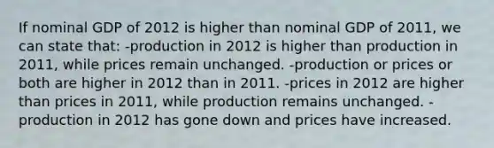 If nominal GDP of 2012 is higher than nominal GDP of 2011, we can state that: -production in 2012 is higher than production in 2011, while prices remain unchanged. -production or prices or both are higher in 2012 than in 2011. -prices in 2012 are higher than prices in 2011, while production remains unchanged. -production in 2012 has gone down and prices have increased.