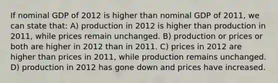 If nominal GDP of 2012 is higher than nominal GDP of 2011, we can state that: A) production in 2012 is higher than production in 2011, while prices remain unchanged. B) production or prices or both are higher in 2012 than in 2011. C) prices in 2012 are higher than prices in 2011, while production remains unchanged. D) production in 2012 has gone down and prices have increased.