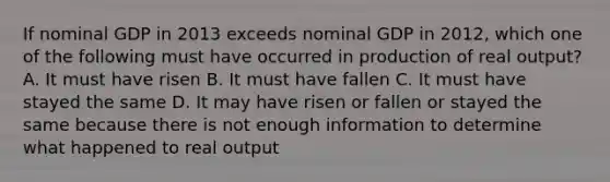 If nominal GDP in 2013 exceeds nominal GDP in 2012, which one of the following must have occurred in production of real output? A. It must have risen B. It must have fallen C. It must have stayed the same D. It may have risen or fallen or stayed the same because there is not enough information to determine what happened to real output