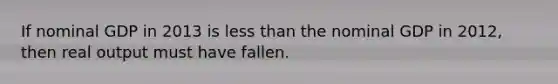 If nominal GDP in 2013 is less than the nominal GDP in 2012, then real output must have fallen.