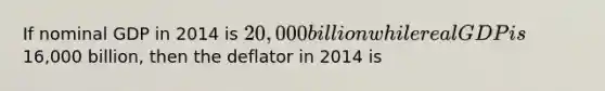 If nominal GDP in 2014 is 20,000 billion while real GDP is16,000 billion, then the deflator in 2014 is