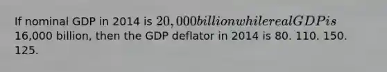 If nominal GDP in 2014 is 20,000 billion while real GDP is16,000 billion, then the GDP deflator in 2014 is 80. 110. 150. 125.