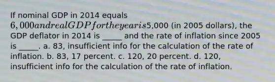 If nominal GDP in 2014 equals 6,000 and real GDP for the year is5,000 (in 2005 dollars), the GDP deflator in 2014 is _____ and the rate of inflation since 2005 is _____. a. 83, insufficient info for the calculation of the rate of inflation. b. 83, 17 percent. c. 120, 20 percent. d. 120, insufficient info for the calculation of the rate of inflation.