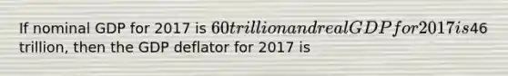 If nominal GDP for 2017 is ​60 trillion and real GDP for 2017 is ​46 ​trillion, then the GDP deflator for 2017 is