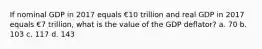 If nominal GDP in 2017 equals €10 trillion and real GDP in 2017 equals €7 trillion, what is the value of the GDP deflator? a. 70 b. 103 c. 117 d. 143