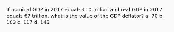 If nominal GDP in 2017 equals €10 trillion and real GDP in 2017 equals €7 trillion, what is the value of the GDP deflator? a. 70 b. 103 c. 117 d. 143