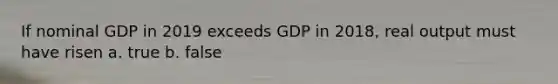 If nominal GDP in 2019 exceeds GDP in 2018, real output must have risen a. true b. false