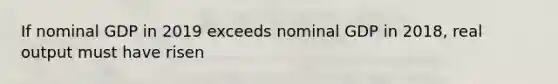 If nominal GDP in 2019 exceeds nominal GDP in 2018, real output must have risen