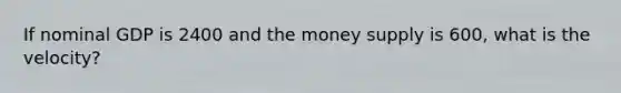 If nominal GDP is 2400 and the money supply is 600, what is the velocity?