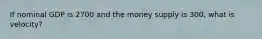 If nominal GDP is 2700 and the money supply is 300, what is velocity?