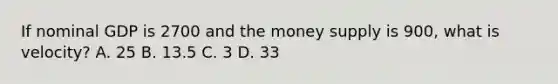 If nominal GDP is 2700 and the money supply is 900, what is velocity? A. 25 B. 13.5 C. 3 D. 33