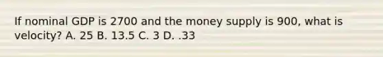 If nominal GDP is 2700 and the money supply is 900, what is velocity? A. 25 B. 13.5 C. 3 D. .33