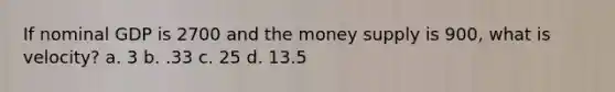 If nominal GDP is 2700 and the money supply is 900, what is velocity? a. 3 b. .33 c. 25 d. 13.5