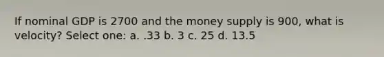 If nominal GDP is 2700 and the money supply is 900, what is velocity? Select one: a. .33 b. 3 c. 25 d. 13.5