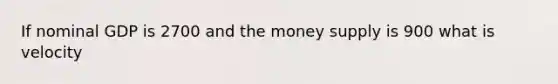 If nominal GDP is 2700 and the money supply is 900 what is velocity