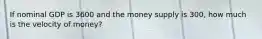 If nominal GDP is 3600 and the money supply is 300, how much is the velocity of money?