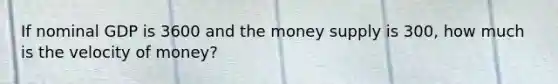 If nominal GDP is 3600 and the money supply is 300, how much is the velocity of money?