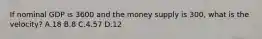 If nominal GDP is 3600 and the money supply is 300, what is the velocity? A.18 B.8 C.4.57 D.12