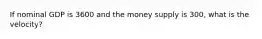 If nominal GDP is 3600 and the money supply is 300, what is the velocity?